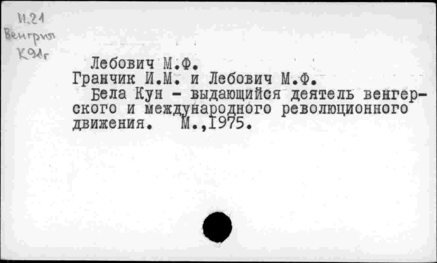 ﻿
Лебович М.Ф.
Гранчик И.М. и Лебович М.Ф.
Бела Кун - выдающийся деятель венгер ского и международного революционного движения. м.,1975.